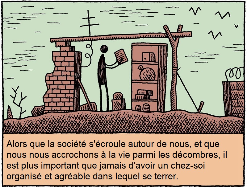 Alors que la socit s'croule autour de nous, et que nous nous accrochons  la vie parmi les dcombres, il est plus important que jamais d'avoir un chez-soi organis et agrable dans lequel se terrer.